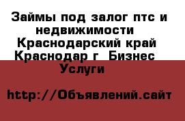 Займы под залог птс и недвижимости - Краснодарский край, Краснодар г. Бизнес » Услуги   
